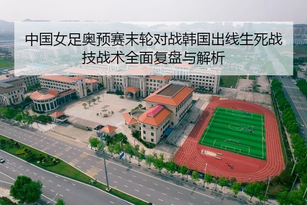 中国女足奥预赛末轮对战韩国出线生死战技战术全面复盘与解析